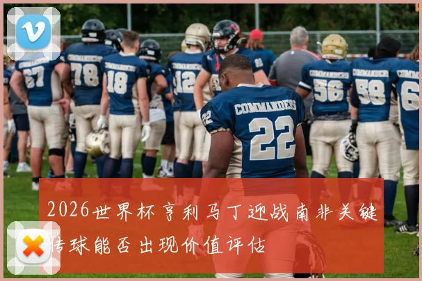 2026世界杯亨利马丁迎战南非关键传球能否出现价值评估