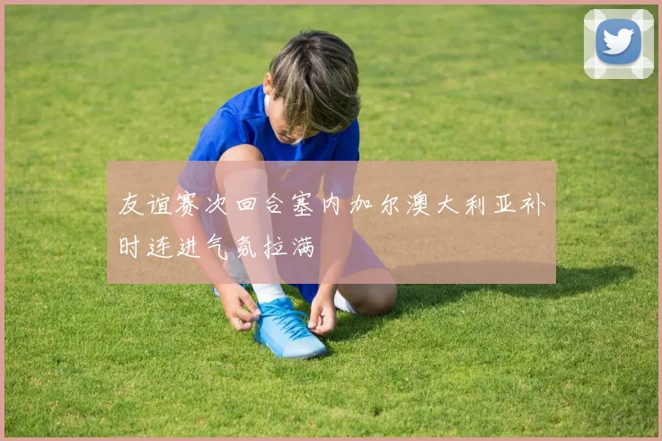 友谊赛次回合塞内加尔澳大利亚补时连进气氛拉满