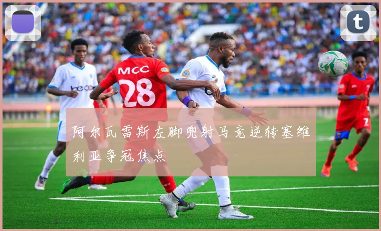 阿尔瓦雷斯左脚兜射马竞逆转塞维利亚争冠焦点