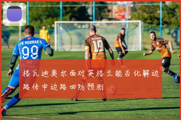 格瓦迪奥尔面对英格兰能否化解边路传中边路回防预测