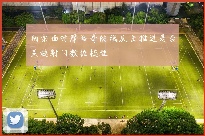 纳宗面对摩洛哥防线反击推进是否关键射门数据梳理