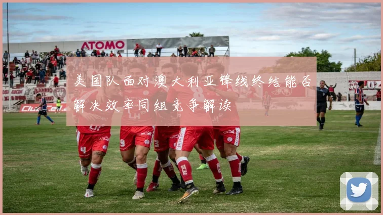 美国队面对澳大利亚锋线终结能否解决效率同组竞争解读