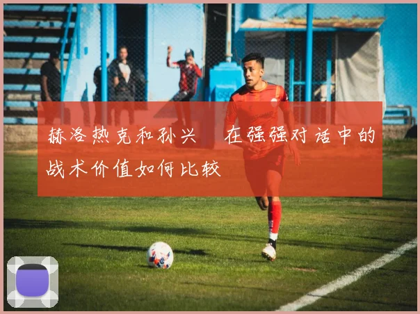 赫洛热克和孙兴慜在强强对话中的战术价值如何比较