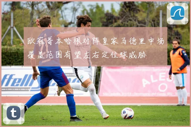 欧冠哥本哈根对阵皇家马德里中场覆盖范围有望左右定位球威胁