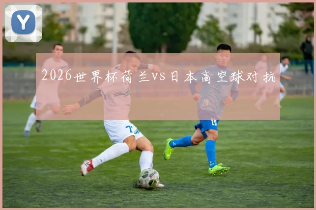 2026世界杯荷兰vs日本高空球对抗