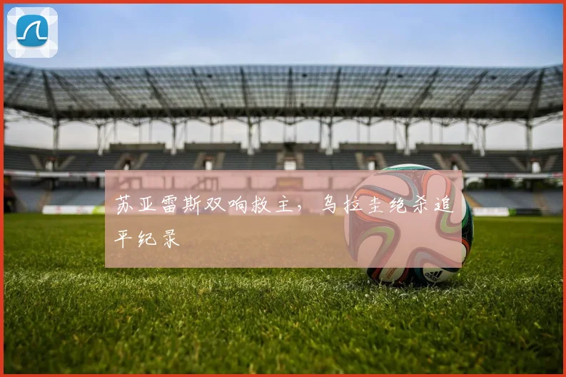 苏亚雷斯双响救主，乌拉圭绝杀追平纪录