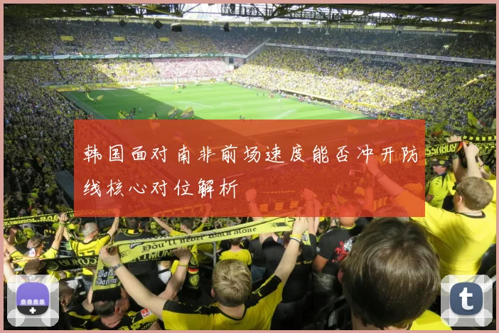 韩国面对南非前场速度能否冲开防线核心对位解析