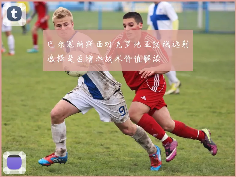 巴尔塞纳斯面对克罗地亚防线远射选择是否增加战术价值解读