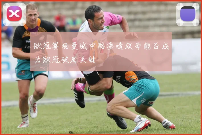 欧冠赛场曼城中路渗透效率能否成为欧冠破局关键