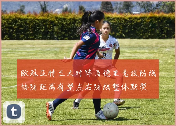 欧冠亚特兰大对阵马德里竞技防线协防距离有望左右防线整体默契