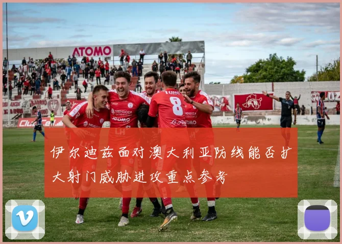 伊尔迪兹面对澳大利亚防线能否扩大射门威胁进攻重点参考