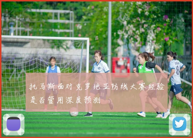 托马斯面对克罗地亚防线大赛经验是否管用深度预测