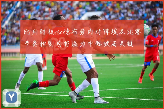 比利时核心德布劳内对阵埃及比赛节奏控制或将成为中路破局关键