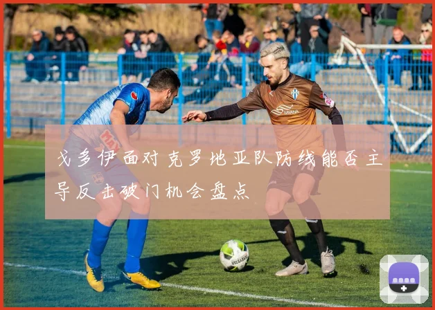 戈多伊面对克罗地亚队防线能否主导反击破门机会盘点
