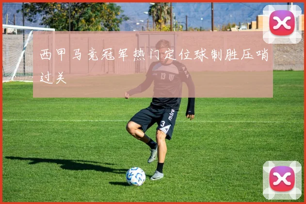西甲马竞冠军热门定位球制胜压哨过关
