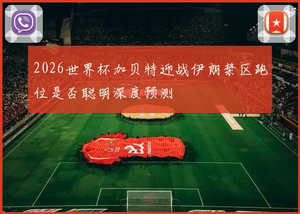 2026世界杯加贝特迎战伊朗禁区跑位是否聪明深度预测
