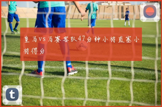 皇马vs马赛客队47分钟小将直塞小将得分