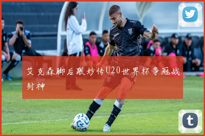 艾克森脚后跟妙传U20世界杯争冠战封神