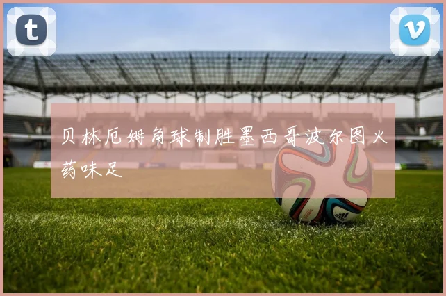 贝林厄姆角球制胜墨西哥波尔图火药味足