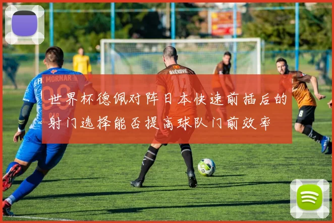 世界杯德佩对阵日本快速前插后的射门选择能否提高球队门前效率
