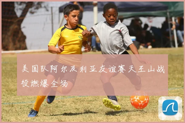 美国队阿尔及利亚友谊赛天王山战役燃爆全场
