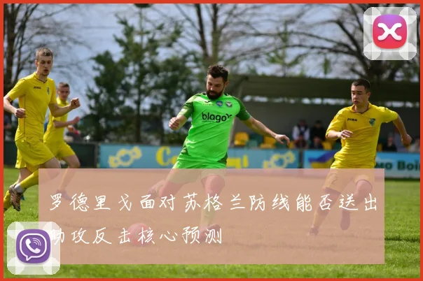 罗德里戈面对苏格兰防线能否送出助攻反击核心预测