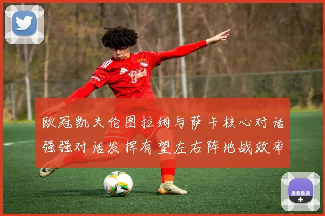 欧冠凯夫伦图拉姆与萨卡核心对话强强对话发挥有望左右阵地战效率