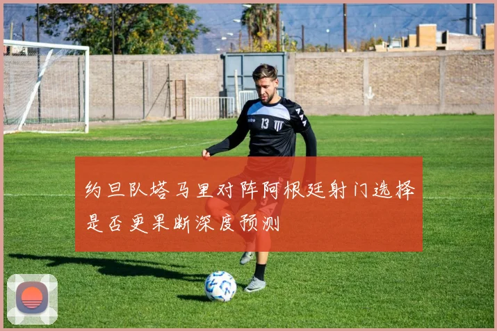 约旦队塔马里对阵阿根廷射门选择是否更果断深度预测