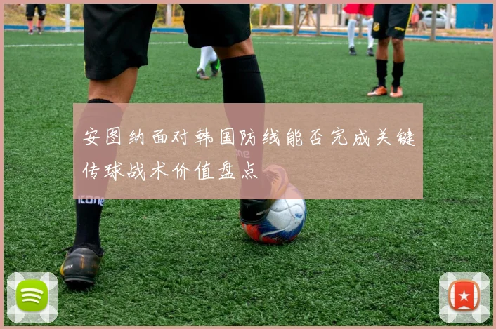 安图纳面对韩国防线能否完成关键传球战术价值盘点