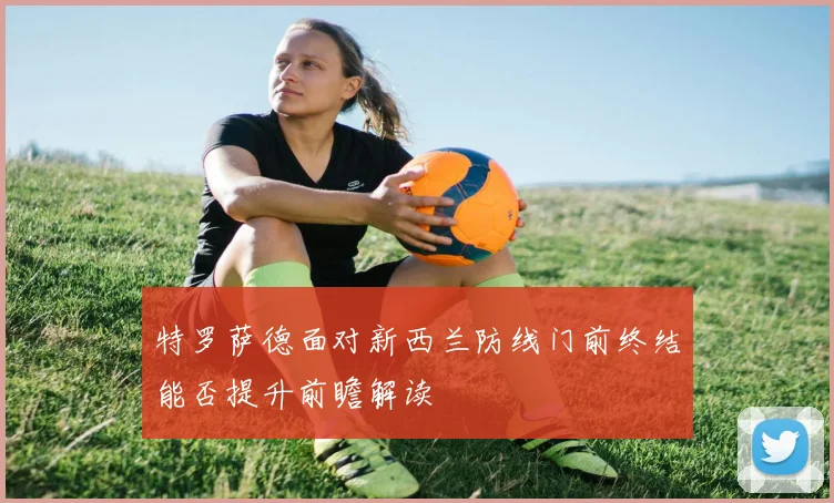 特罗萨德面对新西兰防线门前终结能否提升前瞻解读